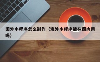 襄垣国外小程序怎么制作（海外小程序能在国内用吗）