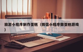 襄垣旅游小程序制作蛋糕（微信小程序做蛋糕游戏）